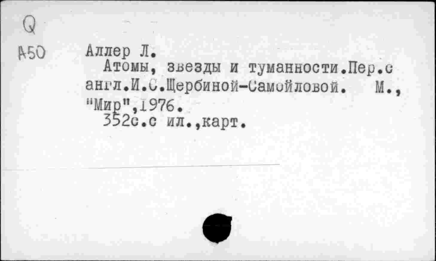 ﻿<2
₽<Б0
Аллер Л.
Атомы, звезды и туманности.Пер.о англ.И.С.Щербиной-Самойловой. М., "Мир",1976.
352с.с ил.,карт.